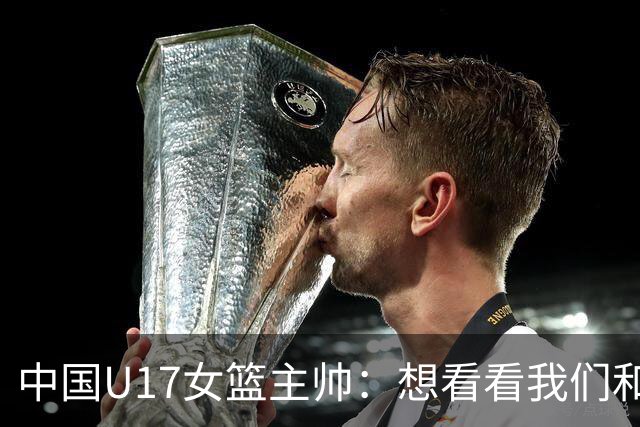 中国U17女篮主帅：想看看我们和世界篮球的差距 默契程度有待提高