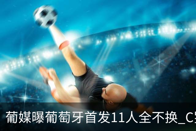 葡媒曝葡萄牙首发11人全不换 C罗再出战冲击各项纪录